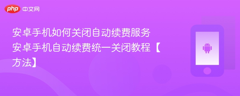 安卓手机如何关闭自动续费服务 安卓手机自动续费统一关闭教程【方法】 - php中文网