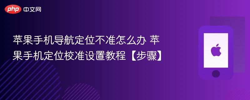 苹果手机导航定位不准怎么办 苹果手机定位校准设置教程【步骤】 - php中文网
