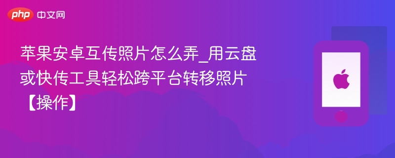 苹果安卓互传照片怎么弄_用云盘或快传工具轻松跨平台转移照片【操作】 - php中文网