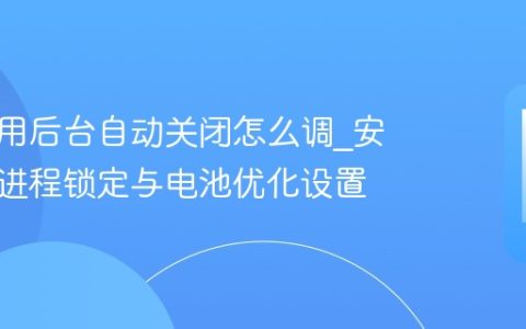 手机应用后台自动关闭怎么调?安卓后台进程锁定与电池优化设置