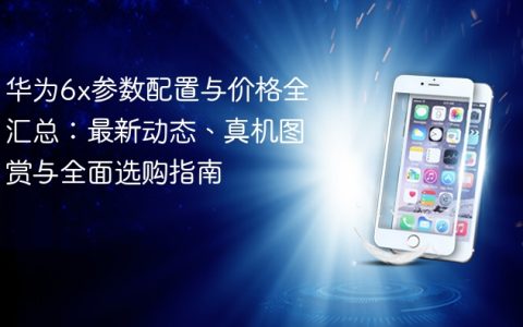 华为6x参数配置与价格全汇总：最新动态、真机图赏与全面选购指南