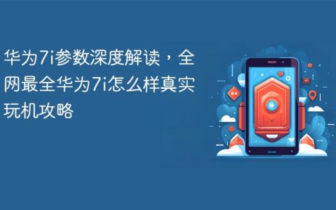 华为7i参数深度解读，全网最全华为7i怎么样真实玩机攻略